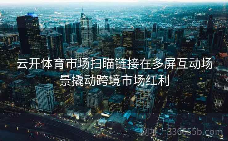 云开体育市场扫瞄链接在多屏互动场景撬动跨境市场红利