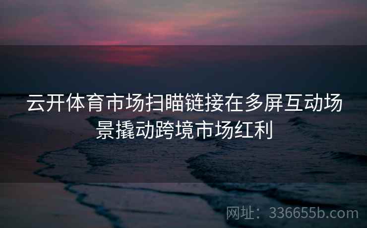 云开体育市场扫瞄链接在多屏互动场景撬动跨境市场红利