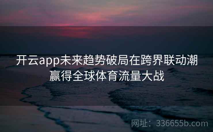 开云app未来趋势破局在跨界联动潮赢得全球体育流量大战