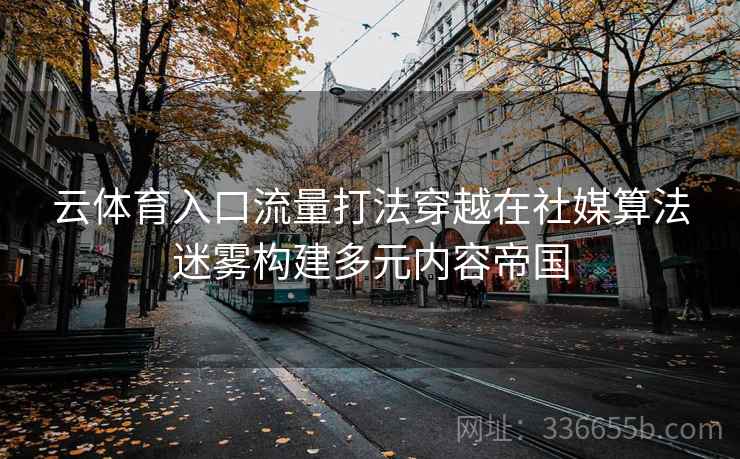云体育入口流量打法穿越在社媒算法迷雾构建多元内容帝国