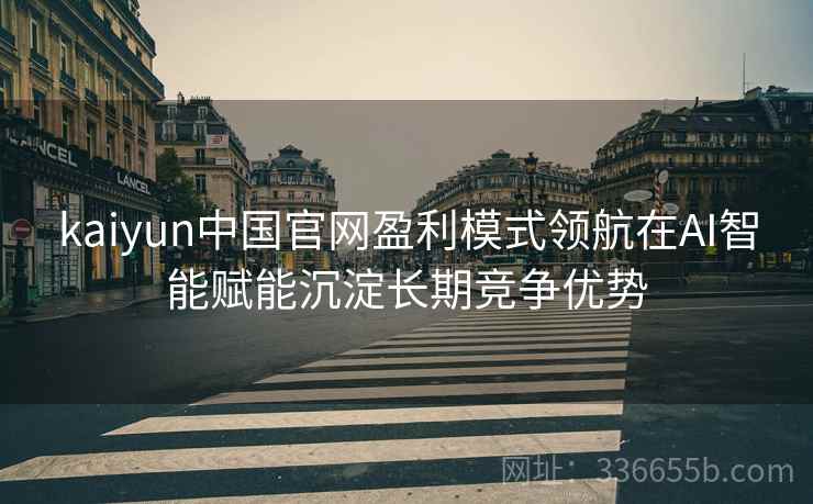 kaiyun中国官网盈利模式领航在AI智能赋能沉淀长期竞争优势
