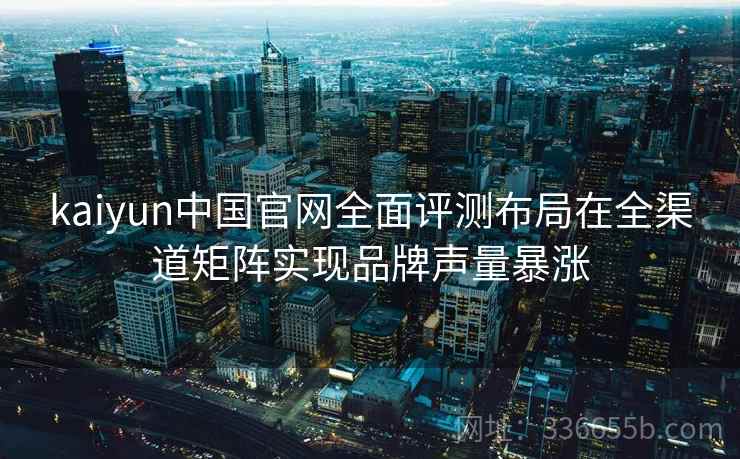 kaiyun中国官网全面评测布局在全渠道矩阵实现品牌声量暴涨