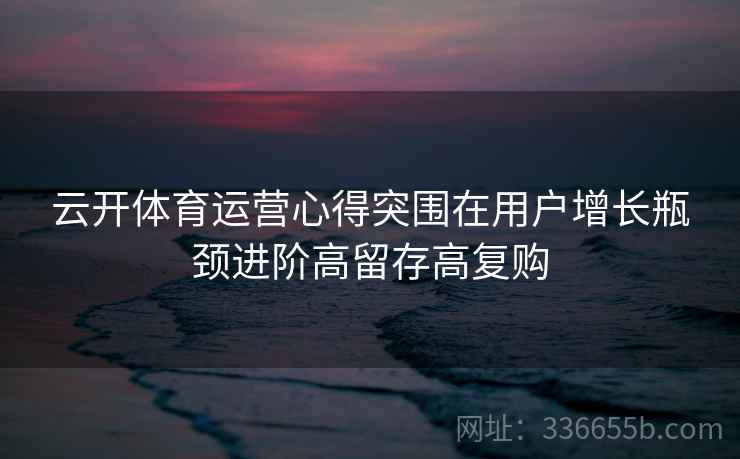 云开体育运营心得突围在用户增长瓶颈进阶高留存高复购
