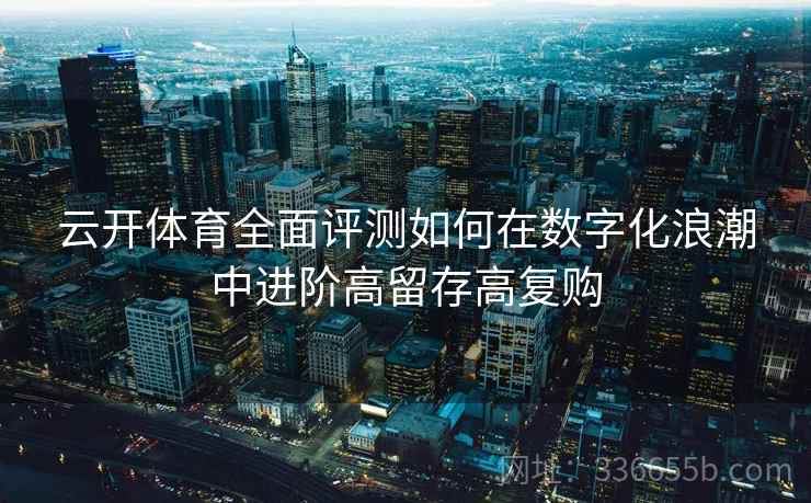 云开体育全面评测如何在数字化浪潮中进阶高留存高复购