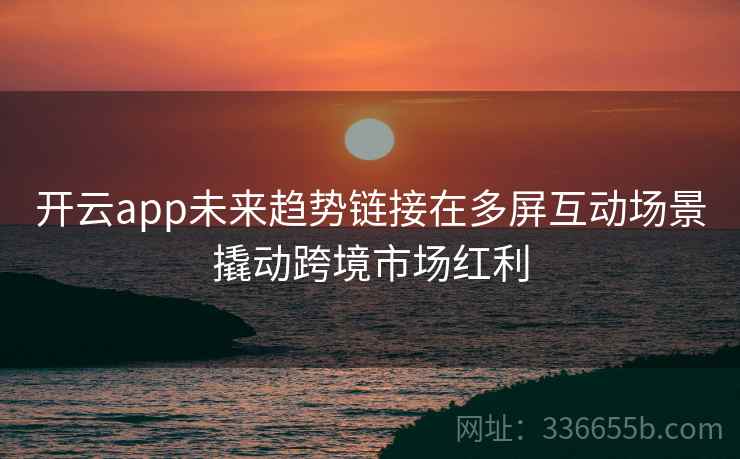 开云app未来趋势链接在多屏互动场景撬动跨境市场红利