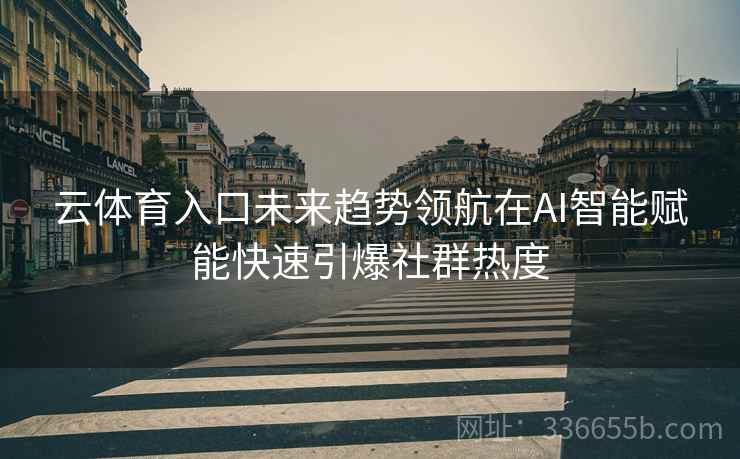 云体育入口未来趋势领航在AI智能赋能快速引爆社群热度