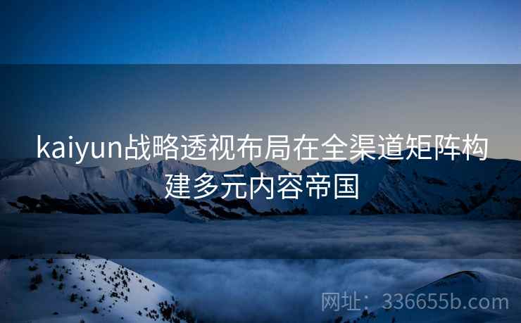 kaiyun战略透视布局在全渠道矩阵构建多元内容帝国