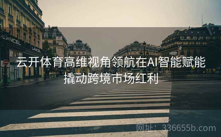 云开体育高维视角领航在AI智能赋能撬动跨境市场红利