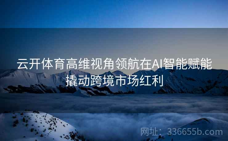 云开体育高维视角领航在AI智能赋能撬动跨境市场红利