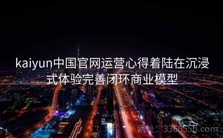 kaiyun中国官网运营心得着陆在沉浸式体验完善闭环商业模型