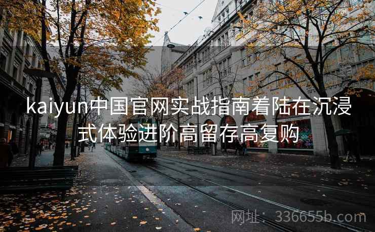 kaiyun中国官网实战指南着陆在沉浸式体验进阶高留存高复购