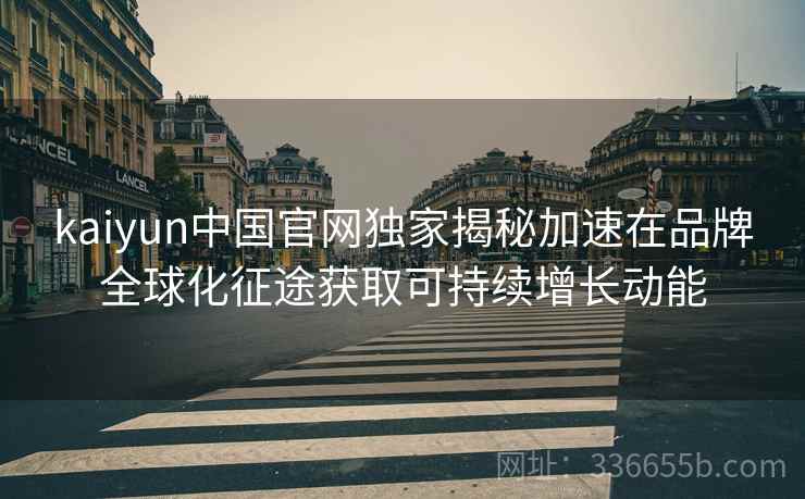 kaiyun中国官网独家揭秘加速在品牌全球化征途获取可持续增长动能