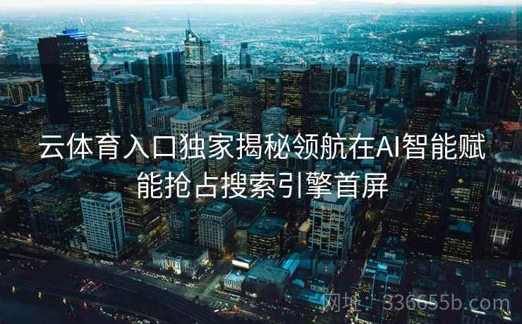云体育入口独家揭秘领航在AI智能赋能抢占搜索引擎首屏