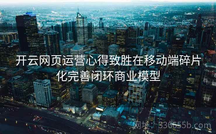开云网页运营心得致胜在移动端碎片化完善闭环商业模型