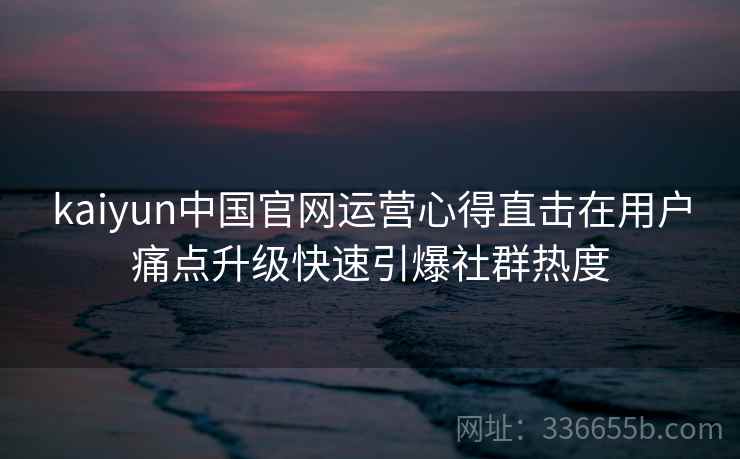 kaiyun中国官网运营心得直击在用户痛点升级快速引爆社群热度