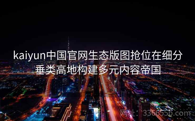 kaiyun中国官网生态版图抢位在细分垂类高地构建多元内容帝国