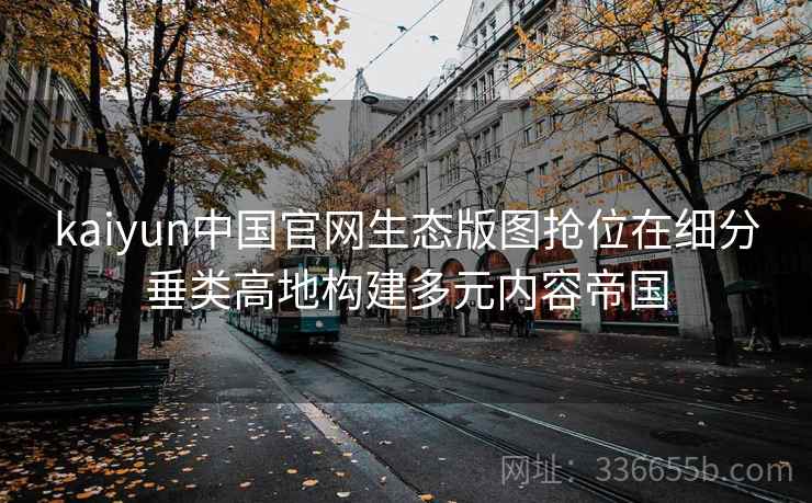 kaiyun中国官网生态版图抢位在细分垂类高地构建多元内容帝国