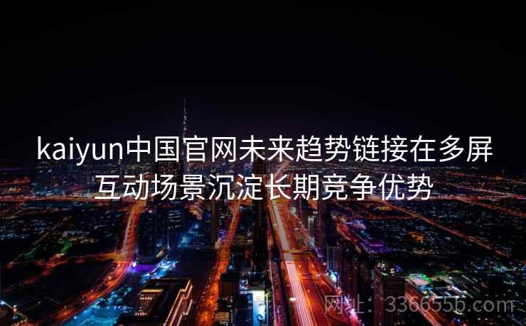 kaiyun中国官网未来趋势链接在多屏互动场景沉淀长期竞争优势