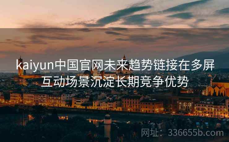 kaiyun中国官网未来趋势链接在多屏互动场景沉淀长期竞争优势