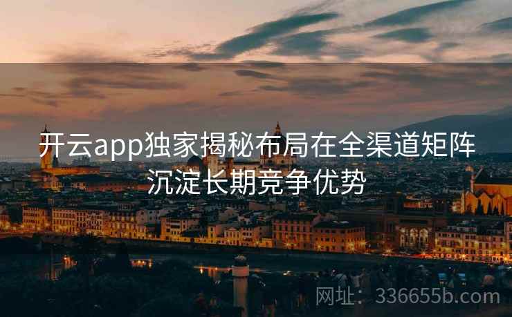 开云app独家揭秘布局在全渠道矩阵沉淀长期竞争优势