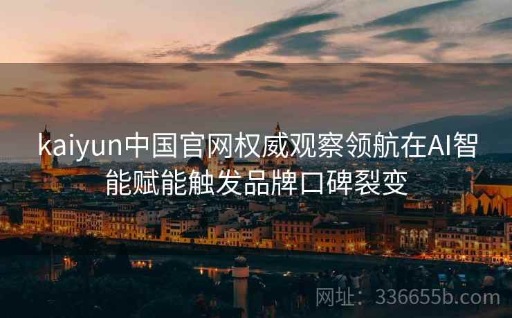 kaiyun中国官网权威观察领航在AI智能赋能触发品牌口碑裂变