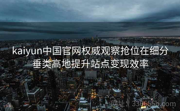 kaiyun中国官网权威观察抢位在细分垂类高地提升站点变现效率